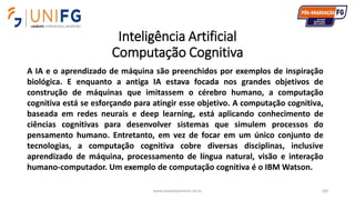 Inteligência Artificial
Computação Cognitiva
www.alvarofpinheiro.eti.br 100
A IA e o aprendizado de máquina são preenchidos por exemplos de inspiração
biológica. E enquanto a antiga IA estava focada nos grandes objetivos de
construção de máquinas que imitassem o cérebro humano, a computação
cognitiva está se esforçando para atingir esse objetivo. A computação cognitiva,
baseada em redes neurais e deep learning, está aplicando conhecimento de
ciências cognitivas para desenvolver sistemas que simulem processos do
pensamento humano. Entretanto, em vez de focar em um único conjunto de
tecnologias, a computação cognitiva cobre diversas disciplinas, inclusive
aprendizado de máquina, processamento de língua natural, visão e interação
humano-computador. Um exemplo de computação cognitiva é o IBM Watson.
 
