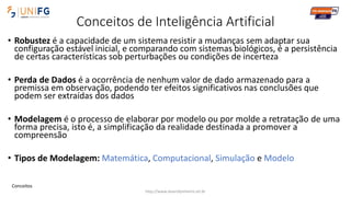 Conceitos de Inteligência Artificial
• Robustez é a capacidade de um sistema resistir a mudanças sem adaptar sua
configuração estável inicial, e comparando com sistemas biológicos, é a persistência
de certas características sob perturbações ou condições de incerteza
• Perda de Dados é a ocorrência de nenhum valor de dado armazenado para a
premissa em observação, podendo ter efeitos significativos nas conclusões que
podem ser extraídas dos dados
• Modelagem é o processo de elaborar por modelo ou por molde a retratação de uma
forma precisa, isto é, a simplificação da realidade destinada a promover a
compreensão
• Tipos de Modelagem: Matemática, Computacional, Simulação e Modelo
http://www.alvarofpinheiro.eti.br
Conceitos
 