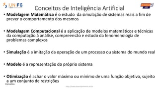 Conceitos de Inteligência Artificial
• Modelagem Matemática é o estudo da simulação de sistemas reais a fim de
prever o comportamento dos mesmos
• Modelagem Computacional é a aplicação de modelos matemáticos e técnicas
da computação à análise, compreensão e estudo da fenomenologia de
problemas complexos
• Simulação é a imitação da operação de um processo ou sistema do mundo real
• Modelo é a representação do próprio sistema
• Otimização é achar o valor máximo ou mínimo de uma função objetivo, sujeito
a um conjunto de restrições
http://www.alvarofpinheiro.eti.br
Conceitos
 