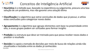 Conceitos de Inteligência Artificial
• Heurística é o método que, baseado na experiência ou julgamento, procura uma boa
solução de um problema, mas não garante uma solução ótima
• Classificação é o algoritmo que extrai conclusões de dados que já possui, e utiliza
estas conclusões para categorizar novos dados
• Agrupamento é o algoritmo que agrupa elementos com base na proximidade entre
eles, e esses grupos podem ser utilizados para formar insights
• Predição á a estrutura que deve ser treinada para que possa receber novos dados e
predizer o resultado
• Decisão é o apoio a tomada de decisões por meio de busca de relações ainda não
visualizadas e testadas entre os dados já conhecidos
http://www.alvarofpinheiro.eti.br
Conceitos
 