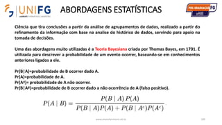 ABORDAGENS ESTATÍSTICAS
www.alvarofpinheiro.eti.br 109
Ciência que tira conclusões a partir da análise de agrupamentos de dados, realizado a partir do
refinamento da informação com base na analise do histórico de dados, servindo para apoio na
tomada de decisões.
Uma das abordagens muito utilizadas é a Teoria Bayesiana criada por Thomas Bayes, em 1701. É
utilizada para descrever a probabilidade de um evento ocorrer, baseando-se em conhecimentos
anteriores ligados a ele.
Pr(B|A)=probabilidade de B ocorrer dado A.
Pr(A)=probabilidade de A.
Pr(Aª)= probabilidade de A não ocorrer.
Pr(B|Aª)=probabilidade de B ocorrer dado a não ocorrência de A (falso positivo).
 
