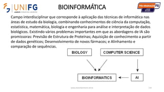 BIOINFORMÁTICA
www.alvarofpinheiro.eti.br 114
Campo interdisciplinar que corresponde à aplicação das técnicas de informática nas
áreas de estudo da biologia, combinando conhecimentos de ciência da computação,
estatística, matemática, biologia e engenharia para análise e interpretação de dados
biológicos. Existindo vários problemas importantes em que as abordagens de IA são
promissoras: Previsão de Estrutura de Proteínas; Aquisição de conhecimento a partir
de dados genéticos; Desenvolvimento de novos fármacos; e Alinhamento e
comparação de sequências.
 