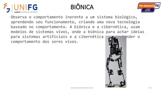 BIÔNICA
www.alvarofpinheiro.eti.br 115
Observa o comportamento inerente a um sistema biológico,
aprendendo seu funcionamento, criando uma nova tecnologia
baseado no comportamento. A biônica e a cibernética, usam
modelos de sistemas vivos, onde a biônica para achar ideias
para sistemas artificiais e a cibernética para entender o
comportamento dos seres vivos.
 