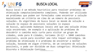 BUSCA LOCAL
www.alvarofpinheiro.eti.br 116
Busca local é um método heurístico para resolver problemas de
otimização computacionalmente complexos. Podendo ser utilizada
em problemas que podem ser formulados como encontrar a solução
maximizando um critério em cima de um número de possíveis
soluções. Os algoritmos de busca local se movem de solução a
solução no espaço de possíveis soluções (o espaço
de busca), aplicando mudanças locais até que uma solução ótima
seja encontrada. Um exemplo é a aplicação do problema de
descobrir o caminho mais curto para visitar um grupo de
cidades, onde para 8 cidades, teríamos (8-1)! = 5040 caminhos
possíveis, assim para escolher uma rota requer estratégia. Um
problema de otimização é o problema de encontrar a melhor
solução, baseado em algum critério, de um conjunto de soluções
possíveis, e pode ser dividido em duas categorias: Otimização
Discreta e Otimização Contínua.
 
