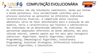 COMPUTAÇÃO EVOLUCIONÁRIA
www.alvarofpinheiro.eti.br 117
Os indivíduos não são totalmente semelhantes, mesmo que tenham
o mesmo parentesco. Essa variabilidade contribui para o
processo evolutivo ao apresentar em diferentes indivíduos
características diversas. A competição pelos recursos
ambientais seria um fator determinante para a evolução de uma
espécie. Seria a característica que favorece a sobrevivência
dos indivíduos em um determinado ambiente. Os indivíduos
apresentam adaptações diferentes ao mesmo ambiente, mas pela
seleção natural, somente aquele que for mais apto conseguirá
sobreviver. Algoritmos: Genetic Algorithms; Genetic
Programming; Immunological Algorithms; Evolutionary
Programming; Evolution Strategies; Differential Evolution
Cultural Algorithms; e Coevolution.
 
