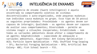 INTELIGÊNCIA DE ENXAMES
www.alvarofpinheiro.eti.br 118
A inteligência de enxame (Swarm intelligence) é aquela
encontrada no comportamento coletivo de sistemas
descentralizados e auto-organizados, onde pequenas mudanças
num indivíduo causa mudanças no grupo. Esse tipo de IA possui
as seguintes propriedades: Proximidade - os agentes devem ser
capazes de interagir; Qualidade - os agentes devem ser capazes
de avaliar seus comportamentos; Diversidade - permite ao
sistema reagir a situações inesperadas; Estabilidade - nem
todas as variações ambientais devem afetar o comportamento de
um agente; Adaptabilidade - capacidade de adequação a
variações ambientais. Algoritmos: Ant Colony Optimization –
ACO; Particle Swarm Optimization – PSO; Shuffled frog-leaping
– SFL; Bacterial Foraging Optimization – BFO; Artificial Bee
Colony- ABC; Fish School Search – FSS.
 