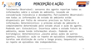 PERCEPÇÃO E AÇÃO
www.alvarofpinheiro.eti.br 120
Totalmente Observável: sensores dos agente reportam todas as
informações sobre o estado do ambiente, levando em
consideração relevância e desempenho; Parcialmente Observável:
nem todas as informações do estado do ambiente estão
disponíveis por falta de sensores precisos ou falta de
informação; Determinístico: o próximo estado do ambiente é
completamente determinado pelo estado atual e ação do agente.
Podendo ser: Estocástico: Incerteza sobre o estado futuro do
ambiente, mesmo tendo informações atuais. Podendo ser:
Estratégico: Determinístico ,exceto pelas ações de outros
agentes; Episódico: ação se repete em episódios independentes,
tarefas sem distinção de curto x longo prazo; Sequencial: ação
se repete em episódios não independentes.
 