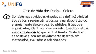 Ciclo de Vida dos Dados - Coleta
Consiste nas atividades vinculadas a definição inicial
dos dados a serem utilizados, seja na elaboração do
planejamento de como serão obtidos, filtrados e
organizados, identificando-se a estrutura, formato e
meios de descrição que será utilizado. Nesta fase o
dado deve ainda ser devidamente descrito em
metadados, avaliados e selecionados.
www.alvarofpinheiro.eti.br 16Ciclo de Vida dos Dados
 