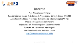 Docente
Prof. Álvaro Farias Pinheiro
Coordenador da Equipe de Sistemas da Procuradoria Geral do Estado (PGE-PE)
Analista em Gestão da Tecnologia da Informação e Comunicação (ATI-PE)
Mestre em Engenharia de Software
Especialista em Metodologias de Desenvolvimento
Bacharel em Sistemas de Informações
Certificado em Banco de Dados Oracle
http://www.alvarofpinheiro.eti.br
www.alvarofpinheiro.eti.br 2
 
