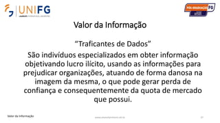 Valor da Informação
www.alvarofpinheiro.eti.br 37
“Traficantes de Dados”
São indivíduos especializados em obter informação
objetivando lucro ilícito, usando as informações para
prejudicar organizações, atuando de forma danosa na
imagem da mesma, o que pode gerar perda de
confiança e consequentemente da quota de mercado
que possui.
Valor da Informação
 