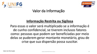 Valor da Informação
www.alvarofpinheiro.eti.br 39
Informação Restrita ou Sigilosa
Para essas o valor será multiplicado se a informação é
de cunho confidencial, se tiverem inclusos fatores
como: pessoas que podem ser beneficiadas por meio
delas se puderem gerar montante monetário, grau de
crise que sua dispersão possa suscitar.
Valor da Informação
 
