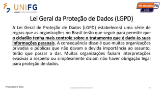Lei Geral da Proteção de Dados (LGPD)
A Lei Geral de Proteção de Dados (LGPD) estabelecerá uma série de
regras que as organizações no Brasil terão que seguir para permitir que
o cidadão tenha mais controle sobre o tratamento que é dado às suas
informações pessoais. A consequência disso é que muitas organizações
privadas e públicas que não davam a devida importância ao assunto,
terão que passar a dar. Muitas organizações faziam interpretações
evasivas a respeito ou simplesmente diziam não haver obrigação legal
para proteção de dados.
www.alvarofpinheiro.eti.br 42Privacidade e Ética
 