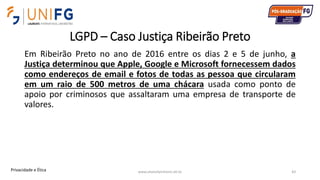 LGPD – Caso Justiça Ribeirão Preto
Em Ribeirão Preto no ano de 2016 entre os dias 2 e 5 de junho, a
Justiça determinou que Apple, Google e Microsoft fornecessem dados
como endereços de email e fotos de todas as pessoa que circularam
em um raio de 500 metros de uma chácara usada como ponto de
apoio por criminosos que assaltaram uma empresa de transporte de
valores.
www.alvarofpinheiro.eti.br 43Privacidade e Ética
 