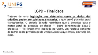 LGPD – Finalidade
Trata-se de uma legislação que determina como os dados dos
cidadãos podem ser coletados e tratados, e que prevê punições para
transgressões. O próprio Senado reconhece que a proposta para o
marco geral de proteção de dados — outra denominação dada à
proposta — foi fortemente inspirada no GDPR, um rigoroso conjunto
de regras sobre privacidade da União Europeia que entrou em vigor em
maio.
www.alvarofpinheiro.eti.br 44Privacidade e Ética
 
