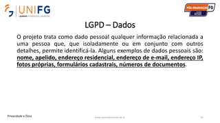 LGPD – Dados
O projeto trata como dado pessoal qualquer informação relacionada a
uma pessoa que, que isoladamente ou em conjunto com outros
detalhes, permite identificá-la. Alguns exemplos de dados pessoais são:
nome, apelido, endereço residencial, endereço de e-mail, endereço IP,
fotos próprias, formulários cadastrais, números de documentos.
www.alvarofpinheiro.eti.br 45Privacidade e Ética
 