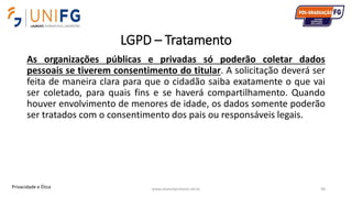 LGPD – Tratamento
As organizações públicas e privadas só poderão coletar dados
pessoais se tiverem consentimento do titular. A solicitação deverá ser
feita de maneira clara para que o cidadão saiba exatamente o que vai
ser coletado, para quais fins e se haverá compartilhamento. Quando
houver envolvimento de menores de idade, os dados somente poderão
ser tratados com o consentimento dos pais ou responsáveis legais.
www.alvarofpinheiro.eti.br 46Privacidade e Ética
 
