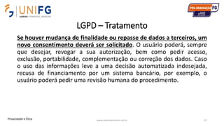 LGPD – Tratamento
Se houver mudança de finalidade ou repasse de dados a terceiros, um
novo consentimento deverá ser solicitado. O usuário poderá, sempre
que desejar, revogar a sua autorização, bem como pedir acesso,
exclusão, portabilidade, complementação ou correção dos dados. Caso
o uso das informações leve a uma decisão automatizada indesejada,
recusa de financiamento por um sistema bancário, por exemplo, o
usuário poderá pedir uma revisão humana do procedimento.
www.alvarofpinheiro.eti.br 47Privacidade e Ética
 