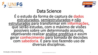 Data Science
É o estudo da forma de captura de dados
estruturados, semiestruturados e não
estruturados para transformar em informações,
que serão estudas, com o máximo de visões
possíveis sobre um determinado assunto,
objetivando realizar análise preditiva e assim
gerar conhecimento para tomada de decisões
com sabedoria. E para isso fazendo uso de
diversas disciplinas.
www.alvarofpinheiro.eti.br 5Introdução a Ciência dos Dados
 
