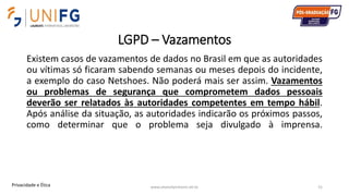 LGPD – Vazamentos
Existem casos de vazamentos de dados no Brasil em que as autoridades
ou vítimas só ficaram sabendo semanas ou meses depois do incidente,
a exemplo do caso Netshoes. Não poderá mais ser assim. Vazamentos
ou problemas de segurança que comprometem dados pessoais
deverão ser relatados às autoridades competentes em tempo hábil.
Após análise da situação, as autoridades indicarão os próximos passos,
como determinar que o problema seja divulgado à imprensa.
www.alvarofpinheiro.eti.br 51Privacidade e Ética
 