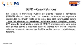 LGPD – Caso Netshoes
Em janeiro, o Ministério Público do Distrito Federal e Territórios
(MPDFT) alertou sobre “um dos maiores incidentes de segurança
registrados no Brasil”. Trata-se de uma lista com informações sobre
1.999.704 clientes da Netshoes, incluindo nome completo, e-mail,
CPF, data de nascimento e mais. O MPDFT ameaçou abrir uma ação
civil pública contra a Netshoes caso os clientes não fossem avisados
sobre o vazamento. A empresa decidiu, então, que vai contatá-los por
telefone.
www.alvarofpinheiro.eti.br 52Privacidade e Ética
 