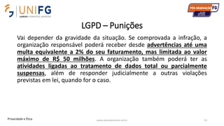 LGPD – Punições
Vai depender da gravidade da situação. Se comprovada a infração, a
organização responsável poderá receber desde advertências até uma
multa equivalente a 2% do seu faturamento, mas limitada ao valor
máximo de R$ 50 milhões. A organização também poderá ter as
atividades ligadas ao tratamento de dados total ou parcialmente
suspensas, além de responder judicialmente a outras violações
previstas em lei, quando for o caso.
www.alvarofpinheiro.eti.br 53Privacidade e Ética
 