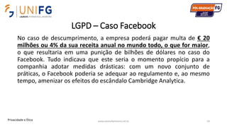 LGPD – Caso Facebook
No caso de descumprimento, a empresa poderá pagar multa de € 20
milhões ou 4% da sua receita anual no mundo todo, o que for maior,
o que resultaria em uma punição de bilhões de dólares no caso do
Facebook. Tudo indicava que este seria o momento propício para a
companhia adotar medidas drásticas: com um novo conjunto de
práticas, o Facebook poderia se adequar ao regulamento e, ao mesmo
tempo, amenizar os efeitos do escândalo Cambridge Analytica.
www.alvarofpinheiro.eti.br 54Privacidade e Ética
 
