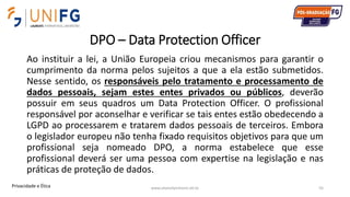 DPO – Data Protection Officer
Ao instituir a lei, a União Europeia criou mecanismos para garantir o
cumprimento da norma pelos sujeitos a que a ela estão submetidos.
Nesse sentido, os responsáveis pelo tratamento e processamento de
dados pessoais, sejam estes entes privados ou públicos, deverão
possuir em seus quadros um Data Protection Officer. O profissional
responsável por aconselhar e verificar se tais entes estão obedecendo a
LGPD ao processarem e tratarem dados pessoais de terceiros. Embora
o legislador europeu não tenha fixado requisitos objetivos para que um
profissional seja nomeado DPO, a norma estabelece que esse
profissional deverá ser uma pessoa com expertise na legislação e nas
práticas de proteção de dados.
www.alvarofpinheiro.eti.br 55Privacidade e Ética
 
