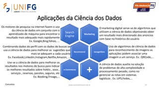 Aplicações da Ciência dos Dados
www.alvarofpinheiro.eti.br 57
Marketing
Search
Engine
Recommend recognition
+e-Commerce
Os motores de pesquisa na internet fazem o uso
da ciência de dados em conjunto com o
aprendizado de máquina para encontrar o
resultado mais adequado mais rapidamente
Ex.:Google,Bing,Yahoo, ...
O marketing digital serve-se de algoritmos que
utilizam a ciência de dados objetivando obter
um resultado mais direcionado dos anúncios
com base no histórico do usuário
Combinando dados do perfil com os dados de buscas se
usa a ciência de dados para melhorar as sugestões que
mais se adequam a cada usuário
Ex.:Facebook,Linkedin,Instagram,Netflix,Amazon, ...
Uso de algoritmos de ciência de dados
para reconhecimento de imagens as
aplicações podem associar uma
imagem a um serviço. Ex.: QRCode,...
Use-se a ciência de dados para melhorar os
resultados nos motores de busca para indicar
os melhores resultados sobre hotéis , voos ,
serviços , reservas, pacotes, seguros, etc
Ex.:Booking,Trivago,...
A ciência de dados auxilia na solução
de problemas de alta complexidade e
processamento pesado, como no
gerenciar as rotas em sistemas
logísticos . Ex.:UPS,Fedex,...
Conceitos
 