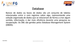 Database
Bancos de dados ou bases de dados são um conjunto de tabelas
relacionadas entre si com registros sobre algo, representando uma
coleção organizada de dados que se relacionam de forma a criar algum
sentido, informação, e dar mais eficiência durante uma pesquisa ou
recuperação. Os DBs são geridos pelos Database Management System
(DBMS).
www.alvarofpinheiro.eti.br 62Conceitos
 