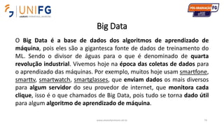 Big Data
www.alvarofpinheiro.eti.br 74
O Big Data é a base de dados dos algoritmos de aprendizado de
máquina, pois eles são a gigantesca fonte de dados de treinamento do
ML. Sendo o divisor de águas para o que é denominado de quarta
revolução industrial. Vivemos hoje na época das coletas de dados para
o aprendizado das máquinas. Por exemplo, muitos hoje usam smartfone,
smarttv, smartwatch, smartglasses, que enviam dados os mais diversos
para algum servidor do seu provedor de internet, que monitora cada
clique, isso é o que chamados de Big Data, pois tudo se torna dado útil
para algum algoritmo de aprendizado de máquina.
 