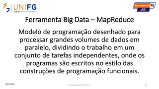 Ferramenta Big Data – MapReduce
Modelo de programação desenhado para
processar grandes volumes de dados em
paralelo, dividindo o trabalho em um
conjunto de tarefas independentes, onde os
programas são escritos no estilo das
construções de programação funcionais.
www.alvarofpinheiro.eti.br 83Conceitos
 
