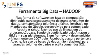 Ferramenta Big Data – HADOOP
Plataforma de software em Java de computação
distribuída para processamento de grandes volumes de
dados, com atenção a tolerância a falhas, inspirada no
MapReduce do Google, desenvolvido pela comunidade
Apache e Yahoo, fazendo uso da linguagem de
programação Java. Sendo disponibilizado pela Amazon e
IBM em suas plataformas. É um framework desenvolvido
originalmente em 2007 pelo Facebook, e agora pertence a
Apache, faz uso de bases de dados não relacional para
grandes volumes de dados e aceita comandos SQL.
www.alvarofpinheiro.eti.br 85Conceitos
 