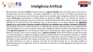 Inteligência Artificial
www.alvarofpinheiro.eti.br 87
IA existe desde a década de 1950 com Alan Turing com o jogo da imitação. Mas nos últimos anos o termo vem se
tornando cada vez mais corriqueiro em todos os segmentos, e não mais só em TIC. Porém vale salientar que
depois que um sistema que usa IA vira rotina, deixam de ser rotulado como inteligência artificial. Por exemplo, o
sistema fly-by-wire, desenvolvido e evoluído desde da década de 1970, que é um conjunto de sensores e
algoritmos capazes de decolar e pousar um avião sem interferência direta do piloto. Dado o exemplo, vamos para
definição de IA: basicamente é um algoritmos que se auto alimenta, ou em outras palavras, são algoritmos
capazes de se auto ajustar conforme condições dinâmicas do ambiente para produzir resultados otimizados.
Essa definição descreve o sistema fly-by-wire, o Facebook que controla o feed de notícias ou os algoritmos da
Tesla que dirigem um carro sem motorista. Porém hoje, inteligência artificial é também aprendizado de máquina.
Todo algoritmo dedutivo tem uma entrada de dados, que é processada por regras e gerada uma saída. Em uma
Machine Learning, o que se tem é o oposto, isto é, algoritmo indutivo. Neste são fornecidos os dados de entrada
e as saídas desejadas, e o algoritmo entrega as regras, ou melhor dizendo, se encarrega de encontrar as relações
estatísticas dentro desses dados para dessa forma construir as regras, que o leve das entradas para os resultados
desejados, ou seja, aprendem com o passar do tempo e com o acúmulo de experiência. Assim um algoritmo que
ML pode reconhecer um rosto ou discernir uma foto de um felino da foto de um cão pelos padrões já
experimentados por ele. Algoritmos de ML só funcionam se tivermos uma fonte gigantesca de dados para que
eles “se treinem”.
 
