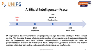 Artificial Intelligence - Fraca
www.alvarofpinheiro.eti.br 90
1950
IA
1960
Perceptron
1970
Cluster &
Tree Decision
1980
Based Rules
IA surgiu com o desenvolvimento de um programa para jogo de damas, criado por Arthur Samuel
no IBM 701, chamado de poda alfa-beta, se tornando o primeiro programa de auto aprendizado, já
que foi programado para jogar sozinho, compreendendo a movimentação de todas as
possibilidades do tabuleiro de damas que é de 362.880 posições, porém ao estender esse mesmo
exercício intelectual para xadrez ou Go, esse algoritmo mostra sua insuficiência.
 