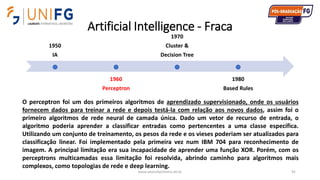 Artificial Intelligence - Fraca
www.alvarofpinheiro.eti.br 91
1950
IA
1960
Perceptron
1970
Cluster &
Decision Tree
1980
Based Rules
O perceptron foi um dos primeiros algoritmos de aprendizado supervisionado, onde os usuários
fornecem dados para treinar a rede e depois testá-la com relação aos novos dados, assim foi o
primeiro algoritmos de rede neural de camada única. Dado um vetor de recurso de entrada, o
algoritmo poderia aprender a classificar entradas como pertencentes a uma classe específica.
Utilizando um conjunto de treinamento, os pesos da rede e os vieses poderiam ser atualizados para
classificação linear. Foi implementado pela primeira vez num IBM 704 para reconhecimento de
imagem. A principal limitação era sua incapacidade de aprender uma função XOR. Porém, com os
perceptrons multicamadas essa limitação foi resolvida, abrindo caminho para algoritmos mais
complexos, como topologias de rede e deep learning.
 
