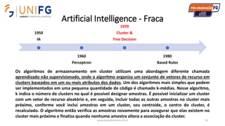 Artificial Intelligence - Fraca
www.alvarofpinheiro.eti.br 92
1950
IA
1960
Perceptron
1970
Cluster &
Tree Decision
1980
Based Rules
Os algoritmos de armazenamento em cluster utilizam uma abordagem diferente chamada
aprendizado não supervisionado, onde o algoritmo organiza um conjunto de vetores de recurso em
clusters baseados em um ou mais atributos dos dados. Um dos algoritmos mais simples que podem
ser implementados em uma pequena quantidade de código é chamado k-médias. Nesse algoritmo,
k indica o número de clusters no qual é possível designar amostras. É possível inicializar um cluster
com um vetor de recurso aleatório e, em seguida, incluir todas as outras amostras no cluster mais
próximo, conforme você inclui amostras em um cluster, seu centroide, o centro do cluster, é
recalculado. O algoritmo então verifica as amostras novamente para assegurar que elas existem no
cluster mais próximo e finaliza quando nenhuma amostra altera a associação do cluster.
 