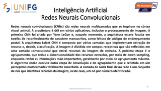 Inteligência Artificial
Redes Neurais Convolucionais
www.alvarofpinheiro.eti.br
97
Redes neurais convolucionais (CNNs) são redes neurais multicamadas que se inspiram no córtex
visual animal. A arquitetura é útil em vários aplicativos, inclusive o processamento de imagem. A
primeira CNN foi criada por Yann LeCun e, naquele momento, a arquitetura estava focada em
tarefas de reconhecimento de caractere manuscritos, como leitura de códigos de endereçamento
postal. A arquitetura LeNet CNN é composta por várias camadas que implementam extração de
recurso e, depois, classificação. A imagem é dividida em campos receptivos que são refletidos em
uma camada convolucional que extrai recursos da imagem de entrada. A próxima etapa é o
agrupamento, que reduz a dimensionalidade dos recursos extraídos, por meio de down-sampling,
enquanto retém as informações mais importantes, geralmente por meio de agrupamento máximo.
O algoritmo então executa outra etapa de convolução e de agrupamento que é refletida em um
perceptron multicamadas totalmente conectado. A camada de saída final dessa rede é um conjunto
de nós que identifica recursos da imagem, neste caso, um nó por número identificado.
 