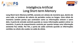 Inteligência Artificial
Long Short-term Memory
www.alvarofpinheiro.eti.br 98
Long Short-term Memory (LSTM), consiste em células de memória que, dentro de
uma rede, se lembram de valores de períodos curtos ou longos. Uma célula de
memória contém portas que controlam como as informações entram e saem
dela. A porta de entrada controla quando as novas informações podem entrar na
memória. A porta de esquecimento controla por quanto tempo uma informação
existente fica retida. Por fim, a porta de saída controla quando as informações
contidas na célula são usadas na saída da célula.
 