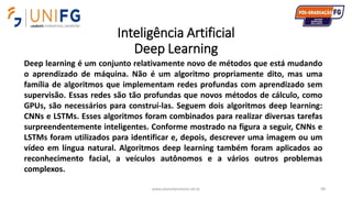 Inteligência Artificial
Deep Learning
www.alvarofpinheiro.eti.br 99
Deep learning é um conjunto relativamente novo de métodos que está mudando
o aprendizado de máquina. Não é um algoritmo propriamente dito, mas uma
família de algoritmos que implementam redes profundas com aprendizado sem
supervisão. Essas redes são tão profundas que novos métodos de cálculo, como
GPUs, são necessários para construí-las. Seguem dois algoritmos deep learning:
CNNs e LSTMs. Esses algoritmos foram combinados para realizar diversas tarefas
surpreendentemente inteligentes. Conforme mostrado na figura a seguir, CNNs e
LSTMs foram utilizados para identificar e, depois, descrever uma imagem ou um
vídeo em língua natural. Algoritmos deep learning também foram aplicados ao
reconhecimento facial, a veículos autônomos e a vários outros problemas
complexos.
 