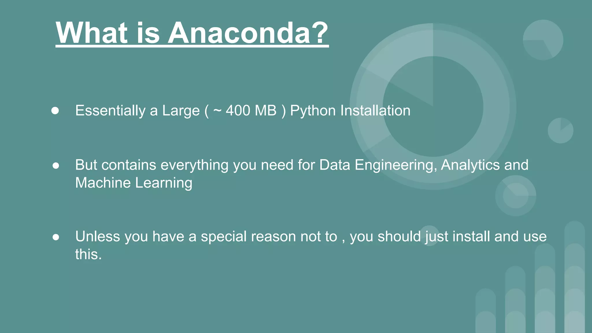 What is Anaconda?
● Essentially a Large ( ~ 400 MB ) Python Installation
● But contains everything you need for Data Engineering, Analytics and
Machine Learning
● Unless you have a special reason not to , you should just install and use
this.
 