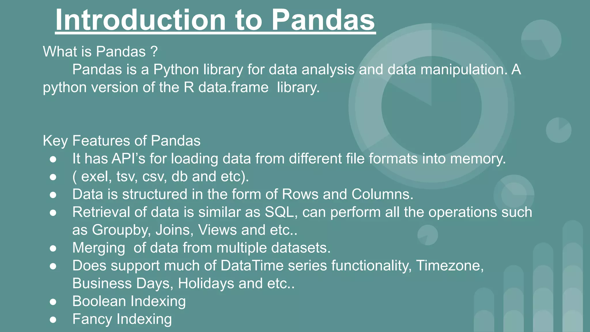 Introduction to Pandas
What is Pandas ?
Pandas is a Python library for data analysis and data manipulation. A
python version of the R data.frame library.
Key Features of Pandas
● It has API’s for loading data from different file formats into memory.
● ( exel, tsv, csv, db and etc).
● Data is structured in the form of Rows and Columns.
● Retrieval of data is similar as SQL, can perform all the operations such
as Groupby, Joins, Views and etc..
● Merging of data from multiple datasets.
● Does support much of DataTime series functionality, Timezone,
Business Days, Holidays and etc..
● Boolean Indexing
● Fancy Indexing
 