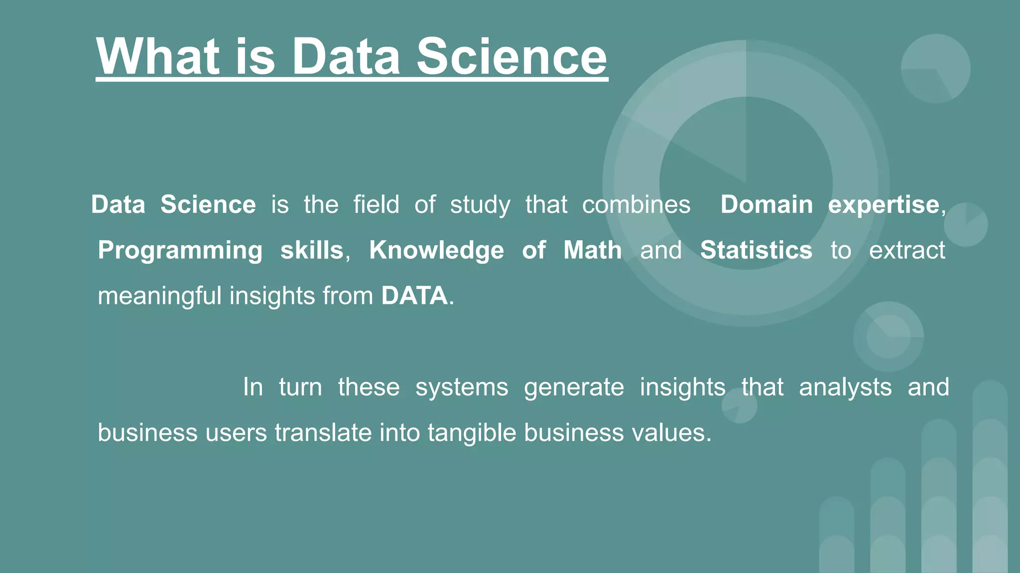 What is Data Science
Data Science is the field of study that combines Domain expertise,
Programming skills, Knowledge of Math and Statistics to extract
meaningful insights from DATA.
In turn these systems generate insights that analysts and
business users translate into tangible business values.
 