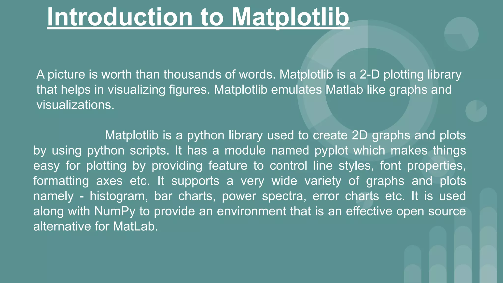 Introduction to Matplotlib
A picture is worth than thousands of words. Matplotlib is a 2-D plotting library
that helps in visualizing figures. Matplotlib emulates Matlab like graphs and
visualizations.
Matplotlib is a python library used to create 2D graphs and plots
by using python scripts. It has a module named pyplot which makes things
easy for plotting by providing feature to control line styles, font properties,
formatting axes etc. It supports a very wide variety of graphs and plots
namely - histogram, bar charts, power spectra, error charts etc. It is used
along with NumPy to provide an environment that is an effective open source
alternative for MatLab.
 
