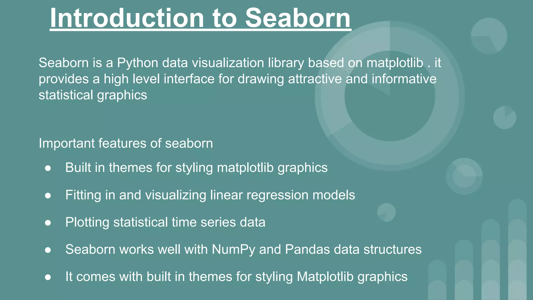 Introduction to Seaborn
Seaborn is a Python data visualization library based on matplotlib . it
provides a high level interface for drawing attractive and informative
statistical graphics
Important features of seaborn
● Built in themes for styling matplotlib graphics
● Fitting in and visualizing linear regression models
● Plotting statistical time series data
● Seaborn works well with NumPy and Pandas data structures
● It comes with built in themes for styling Matplotlib graphics
 