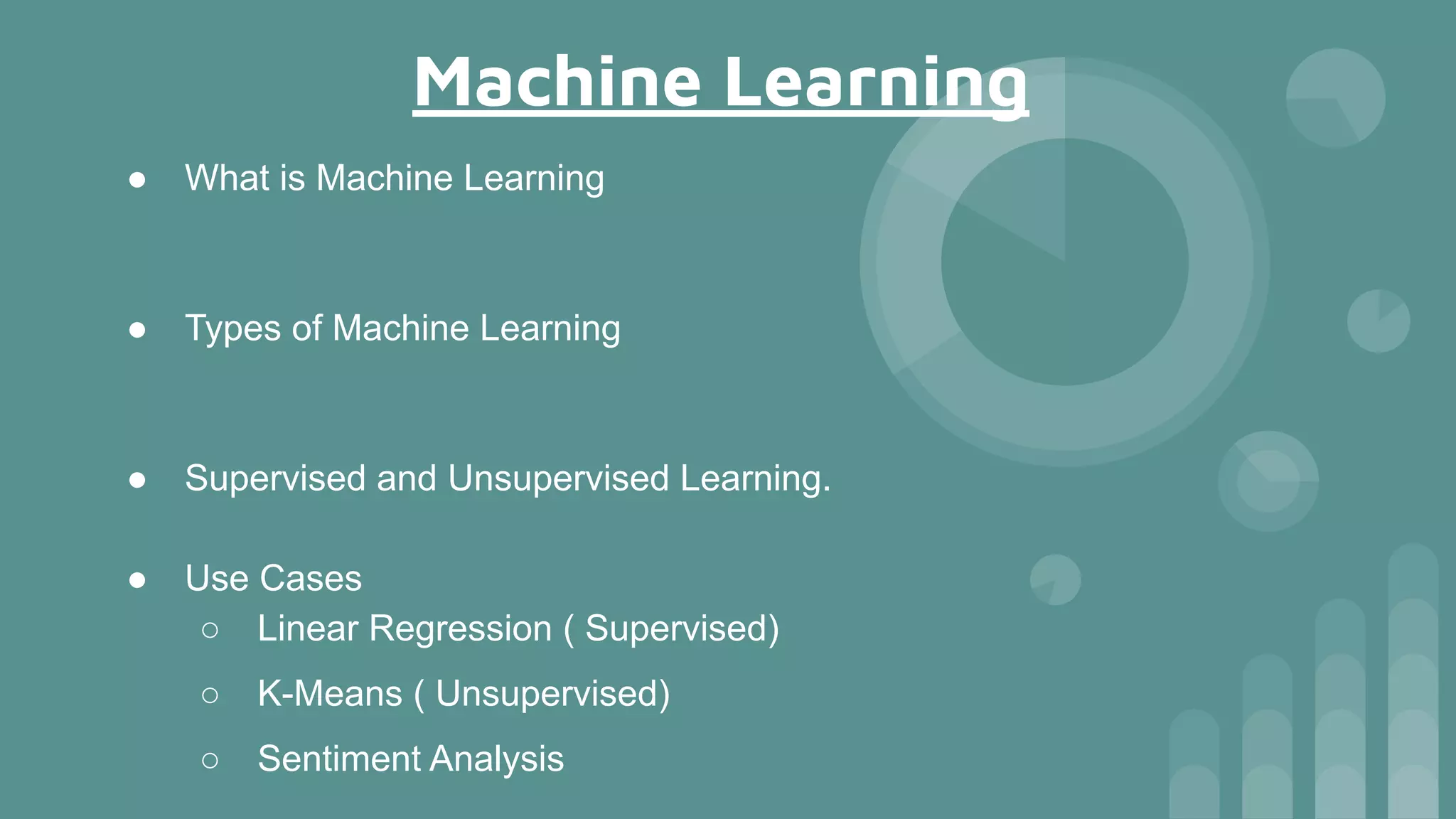 Machine Learning
● What is Machine Learning
● Types of Machine Learning
● Supervised and Unsupervised Learning.
● Use Cases
○ Linear Regression ( Supervised)
○ K-Means ( Unsupervised)
○ Sentiment Analysis
 