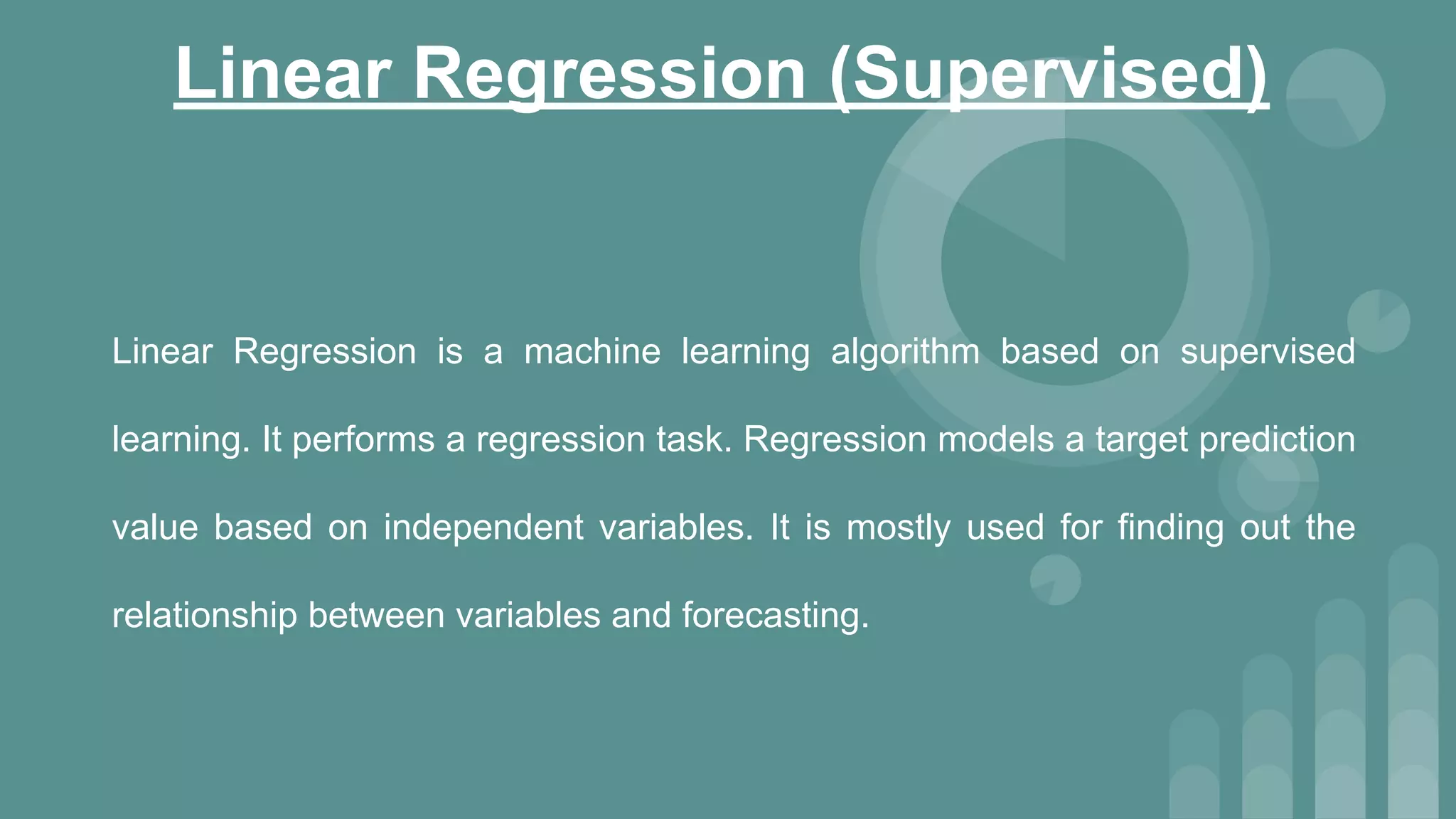 Linear Regression (Supervised)
Linear Regression is a machine learning algorithm based on supervised
learning. It performs a regression task. Regression models a target prediction
value based on independent variables. It is mostly used for finding out the
relationship between variables and forecasting.
 