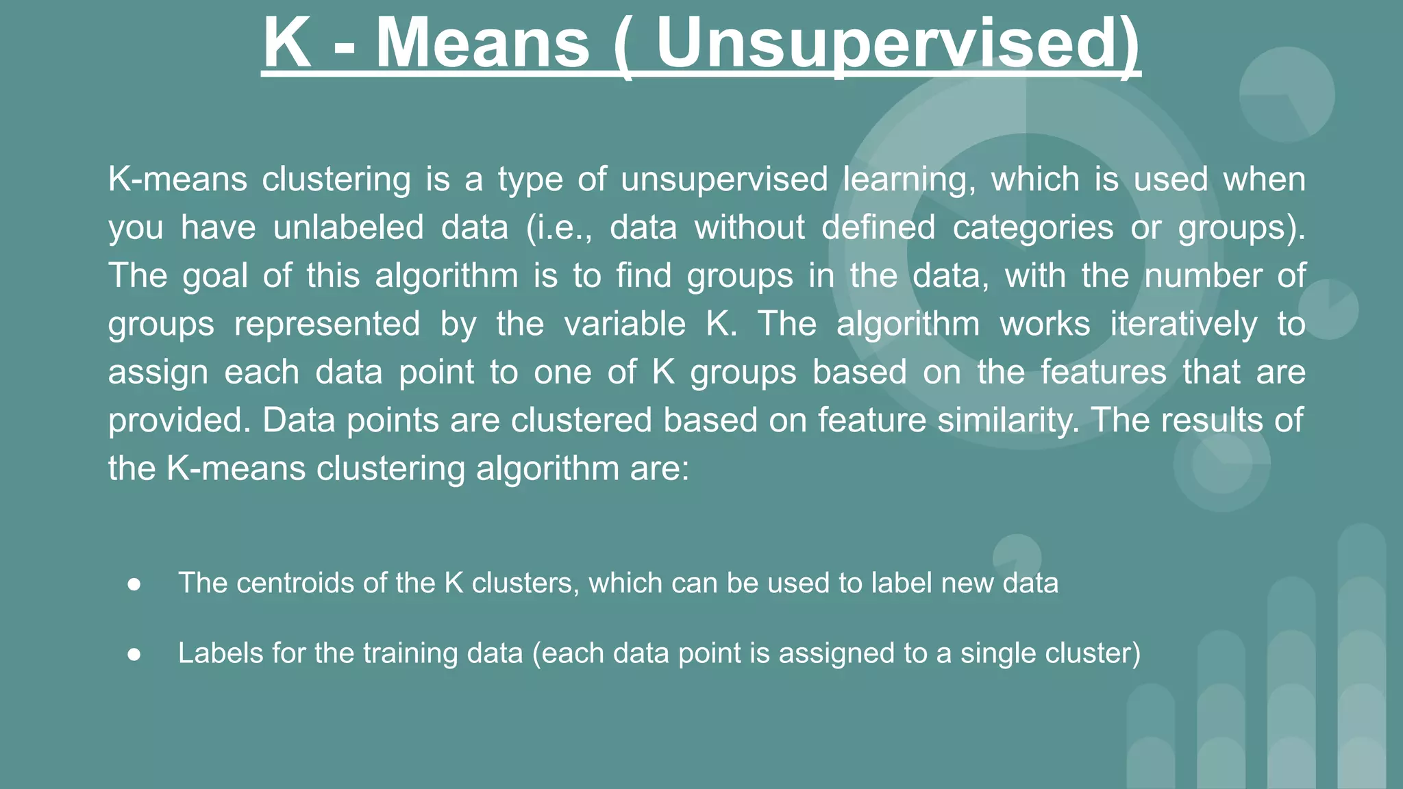 K - Means ( Unsupervised)
K-means clustering is a type of unsupervised learning, which is used when
you have unlabeled data (i.e., data without defined categories or groups).
The goal of this algorithm is to find groups in the data, with the number of
groups represented by the variable K. The algorithm works iteratively to
assign each data point to one of K groups based on the features that are
provided. Data points are clustered based on feature similarity. The results of
the K-means clustering algorithm are:
● The centroids of the K clusters, which can be used to label new data
● Labels for the training data (each data point is assigned to a single cluster)
 