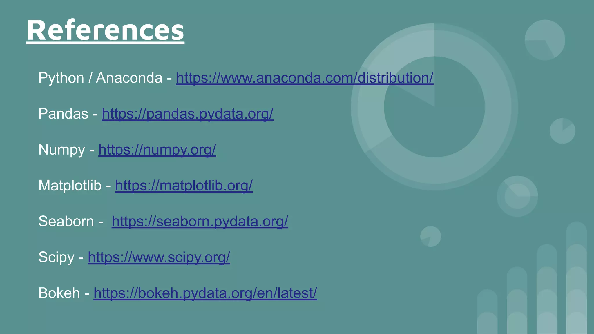 References
Python / Anaconda - https://www.anaconda.com/distribution/
Pandas - https://pandas.pydata.org/
Numpy - https://numpy.org/
Matplotlib - https://matplotlib.org/
Seaborn - https://seaborn.pydata.org/
Scipy - https://www.scipy.org/
Bokeh - https://bokeh.pydata.org/en/latest/
 