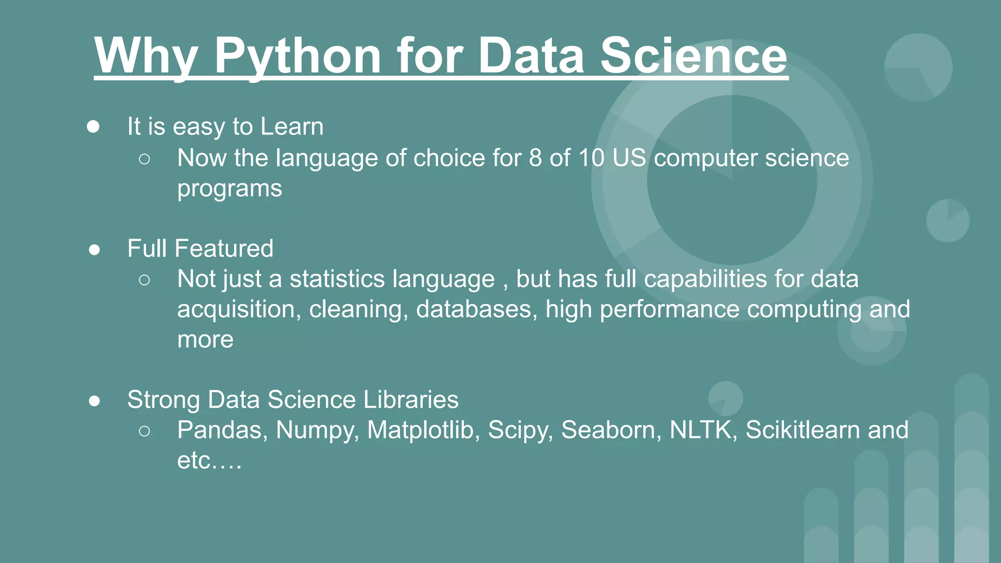 Why Python for Data Science
● It is easy to Learn
○ Now the language of choice for 8 of 10 US computer science
programs
● Full Featured
○ Not just a statistics language , but has full capabilities for data
acquisition, cleaning, databases, high performance computing and
more
● Strong Data Science Libraries
○ Pandas, Numpy, Matplotlib, Scipy, Seaborn, NLTK, Scikitlearn and
etc….
 