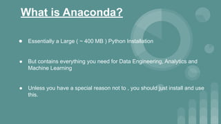 What is Anaconda?
● Essentially a Large ( ~ 400 MB ) Python Installation
● But contains everything you need for Data Engineering, Analytics and
Machine Learning
● Unless you have a special reason not to , you should just install and use
this.
 